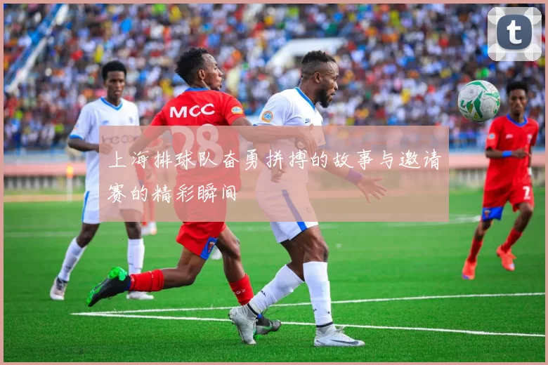 上海排球队奋勇拼搏的故事与邀请赛的精彩瞬间
