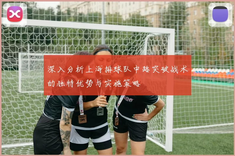 深入分析上海排球队中路突破战术的独特优势与实施策略