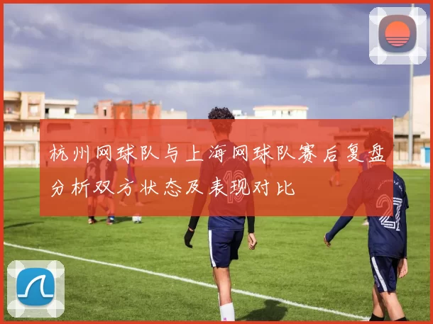 杭州网球队与上海网球队赛后复盘分析双方状态及表现对比