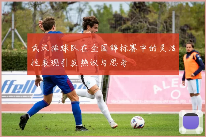 武汉排球队在全国锦标赛中的灵活性表现引发热议与思考