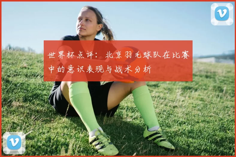世界杯点评：北京羽毛球队在比赛中的意识表现与战术分析